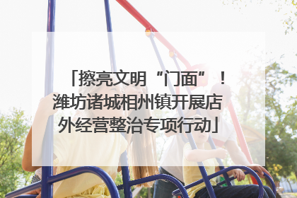擦亮文明“门面”！潍坊诸城相州镇开展店外经营整治专项行动
